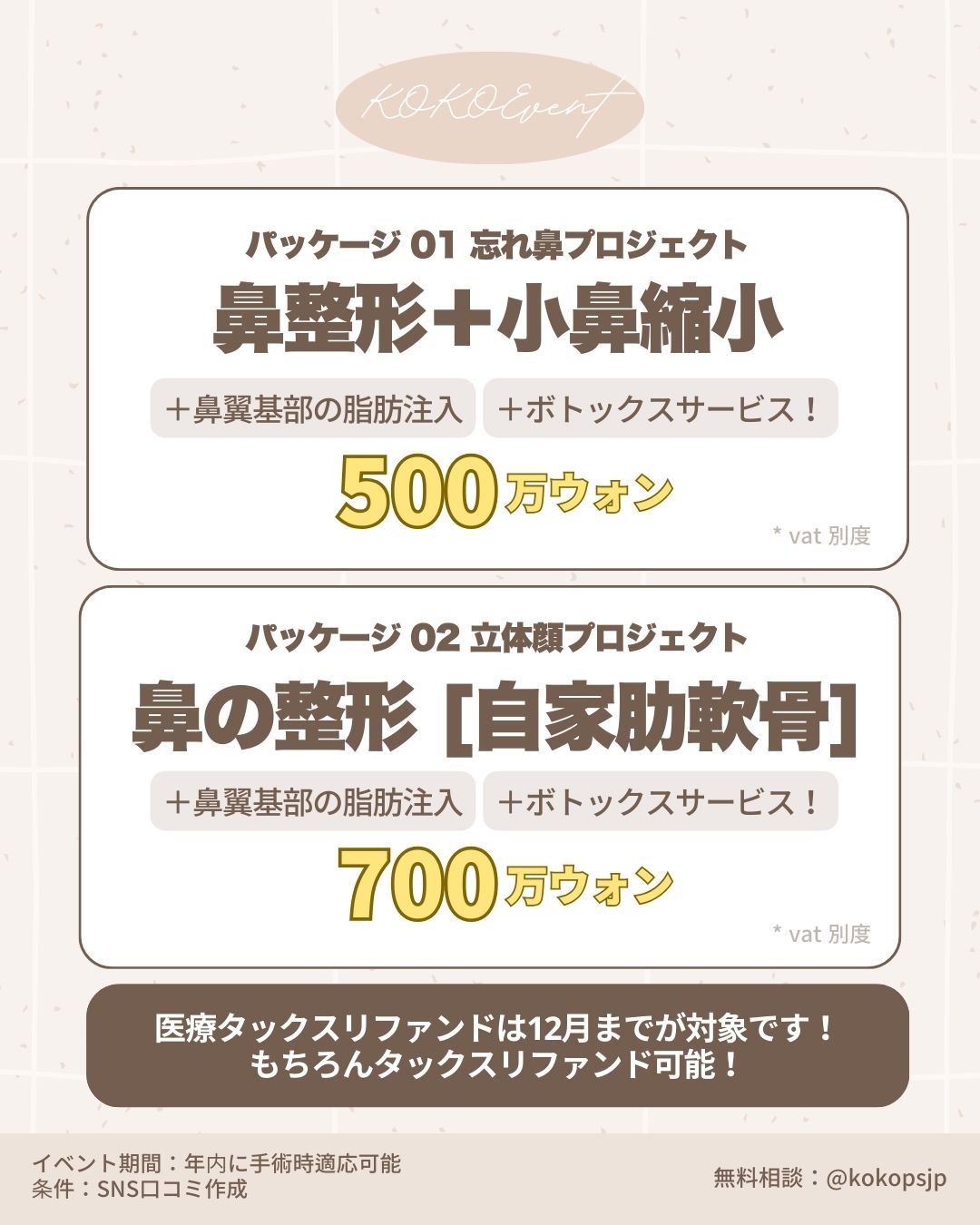 ココ美容外科+初めての鼻手術+イベント+鼻整形+韓国鼻整形+韓国美容外科+鼻整形専門医 2 | Korea's Top Nose Revision Specialist KOKO Event 韓国鼻整形特別パッケージ料金表。パッケージ01「忘れ鼻プロジェクト」は、鼻整形+小鼻縮小に加え、鼻翼基部の脂肪注入とボトックスサービスが含まれ500万ウォン。パッケージ02「立体顔プロジェクト」は、自家肋軟骨を使用した鼻整形に脂肪注入とボトックスが含まれ700万ウォン(VAT別)。医療タックスリファンドは12月まで対象。SNS口コミ作成条件のモニター価格。無料相談はLINE @kokopsjp まで。