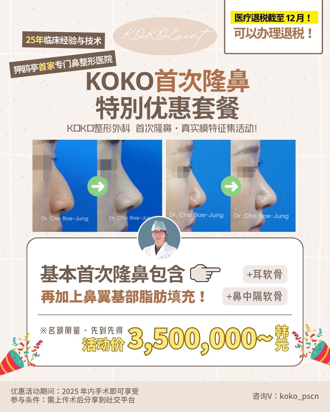 第一次隆鼻从一开始就交给专业的人+ KOKO首次隆鼻手术特别活动开启+耳软骨+基本首次隆鼻包含+名额限量 1 | Korea's Top Nose Revision Specialist 这是一张KOKO整形外科的宣传海报,主题为“KOKO首次隆鼻特别优惠套餐”。海报顶部标注“25年临床经验与技术”及“狎鸥亭首家专门鼻整形医院”,右上角提示“医疗退税截至12月”。 图片中间展示了两组由Dr. Cho Bae-Jung执刀的鼻整形手术前后对比侧面照,以及医生的头像。 下半部分详细说明了优惠内容:“基本首次隆鼻包含(耳软骨+鼻中隔软骨),再加上鼻翼基部脂肪填充”。活动价格以黄色大字标注为“3,500,000韩元起”,并注明名额限量、先到先得。 底部小字说明优惠活动期间为“2025年内手术即可享受”,参与条件是“需上传术后分享到社交平台”,右下角留有咨询微信:koko_pscn。 | Korea's Top Nose Revision Specialist