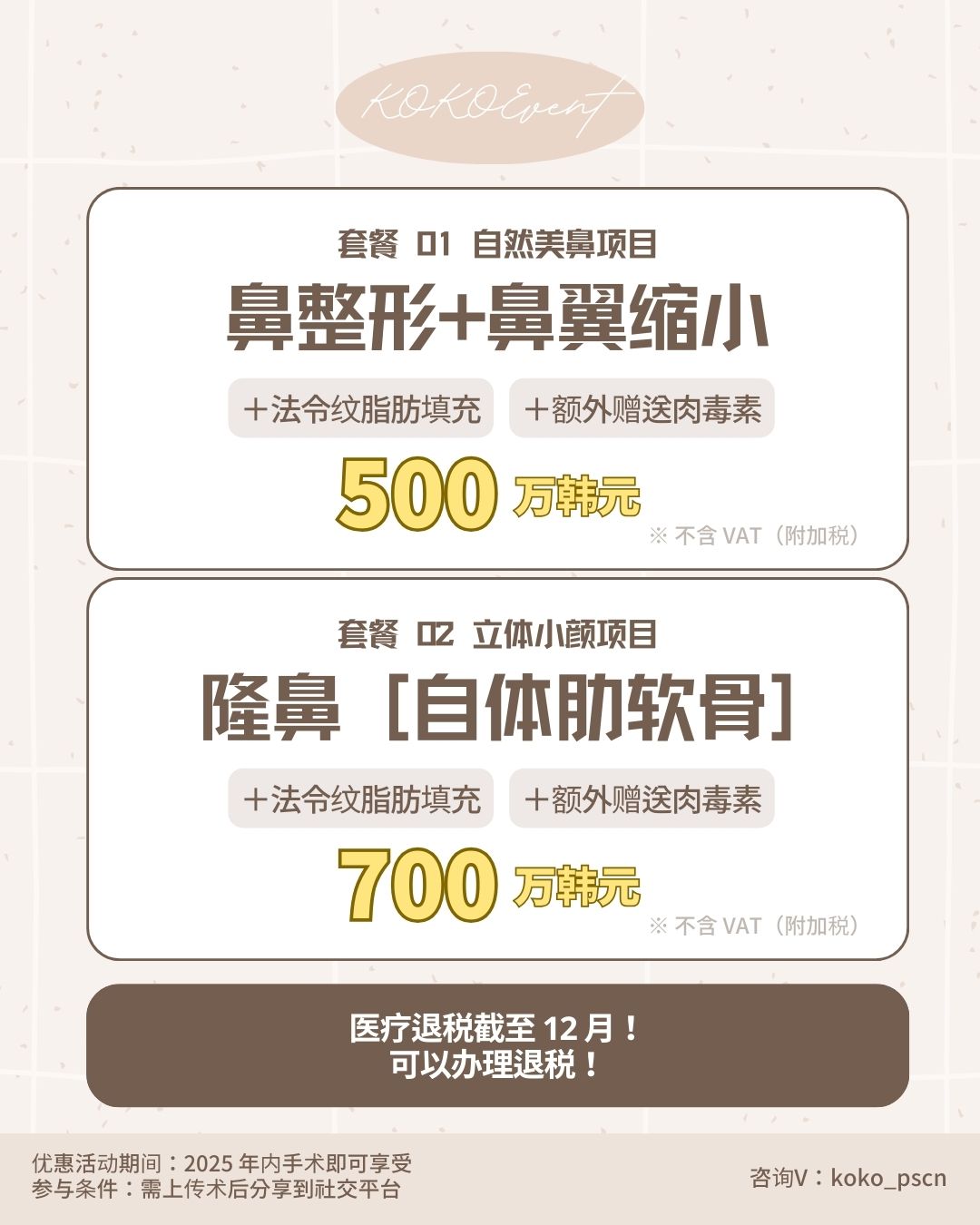 套餐 01 自然美鼻项目：  内容：鼻整形 + 鼻翼缩小  赠送：法令纹脂肪填充 + 额外赠送肉毒素  价格：500万韩元（注明：不含VAT附加税）  套餐 02 立体小颜项目：  内容：隆鼻 [自体肋软骨]  赠送：法令纹脂肪填充 + 额外赠送肉毒素  价格：700万韩元（注明：不含VAT附加税）  海报下方深褐色区域提示“医疗退税截至 12月！可以办理退税！”。 底部文字说明优惠活动期间为“2025年内手术即可享受”，参与条件是“需上传术后分享到社交平台”，右下角附有咨询微信号：koko_pscn。