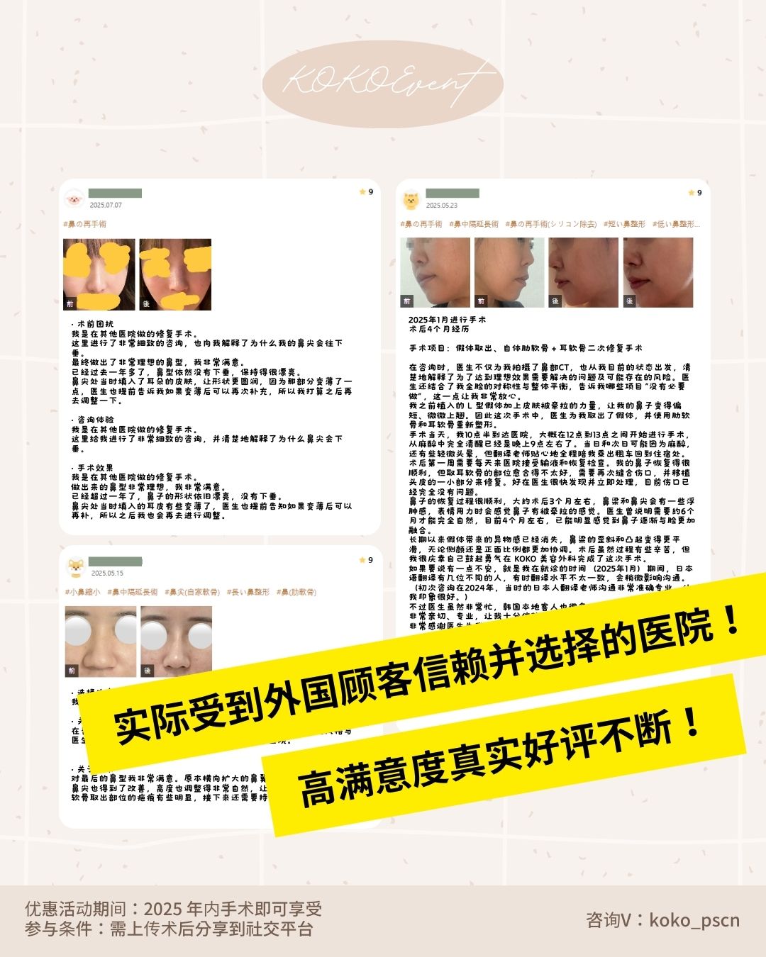 第一次隆鼻从一开始就交给专业的人+ KOKO首次隆鼻手术特别活动开启+耳软骨+基本首次隆鼻包含+名额限量 4 | Korea's Top Nose Revision Specialist 这是一张KOKO整形外科的术前术后案例展示海报。图片垂直排列了三组真实顾客的整形对比照片,通过手指图标指示变化: 第一组展示了侧面鼻梁变挺拔及鼻尖形态的改善; 第二组为仰视角度,展示了鼻孔形状缩小及鼻尖高度的提升; 第三组展示了侧颜鼻部线条的整体流畅度优化。 图片下方注明“* 以下为真实顾客的自拍术前/术后对比照片”。底部文字说明活动期间为2025年内,参与条件需上传术后分享,咨询微信为:koko_pscn。 | Korea's Top Nose Revision Specialist